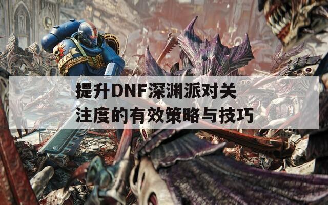 提升DNF深渊派对关注度的有效策略与技巧