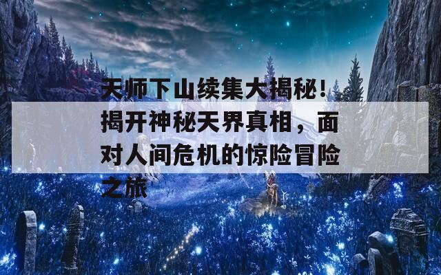 天师下山续集大揭秘！揭开神秘天界真相，面对人间危机的惊险冒险之旅