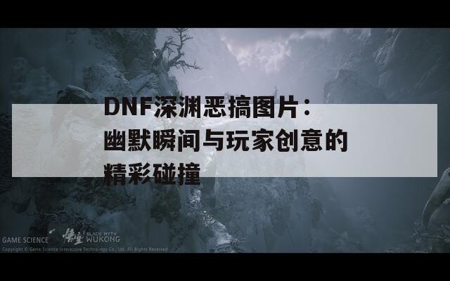 DNF深渊恶搞图片：幽默瞬间与玩家创意的精彩碰撞