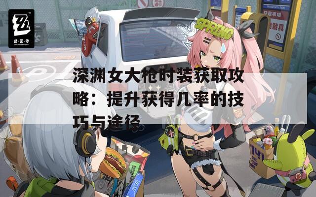 深渊女大枪时装获取攻略：提升获得几率的技巧与途径