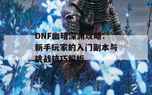 DNF幽暗深渊攻略：新手玩家的入门副本与挑战技巧解析