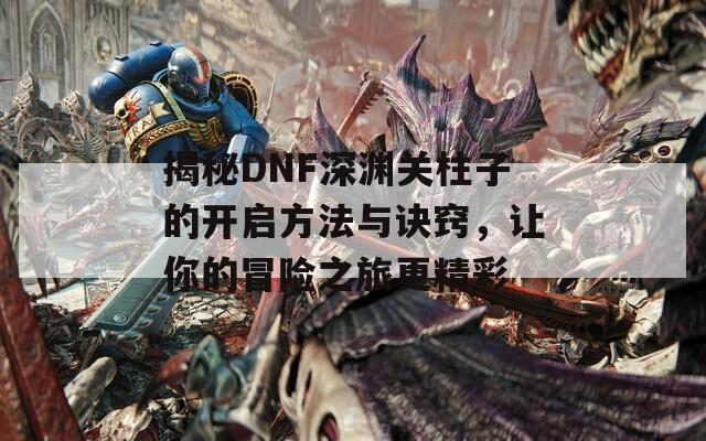 揭秘DNF深渊关柱子的开启方法与诀窍，让你的冒险之旅更精彩
