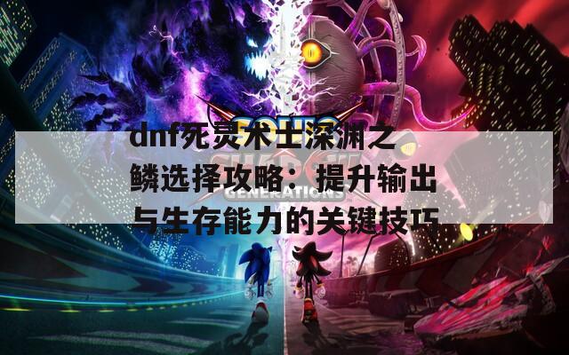 dnf死灵术士深渊之鳞选择攻略：提升输出与生存能力的关键技巧