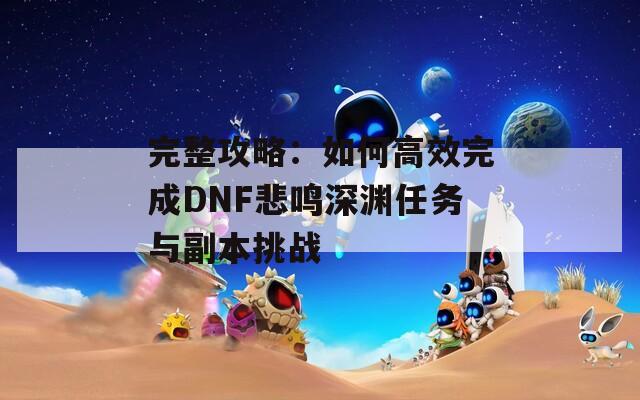 完整攻略：如何高效完成DNF悲鸣深渊任务与副本挑战