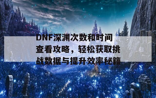 DNF深渊次数和时间查看攻略，轻松获取挑战数据与提升效率秘籍