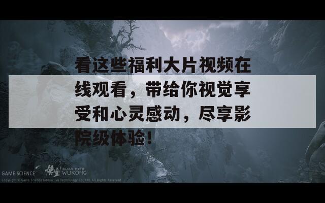 看这些福利大片视频在线观看，带给你视觉享受和心灵感动，尽享影院级体验！