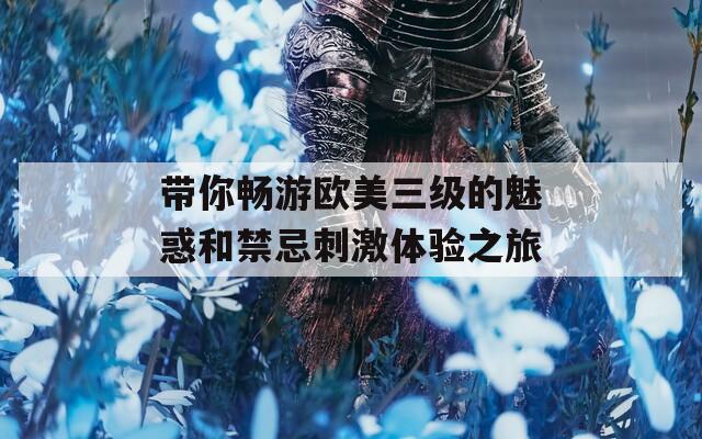 带你畅游欧美三级的魅惑和禁忌刺激体验之旅