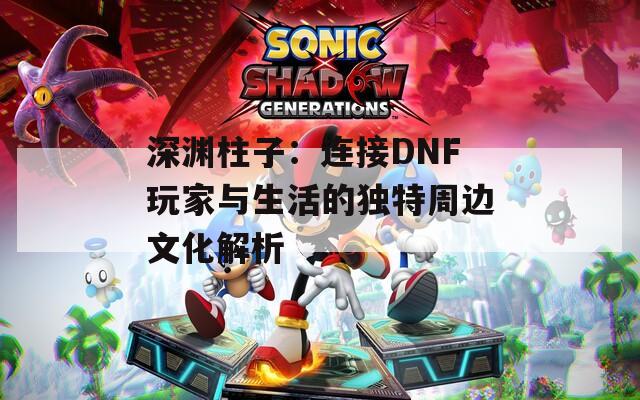 深渊柱子：连接DNF玩家与生活的独特周边文化解析