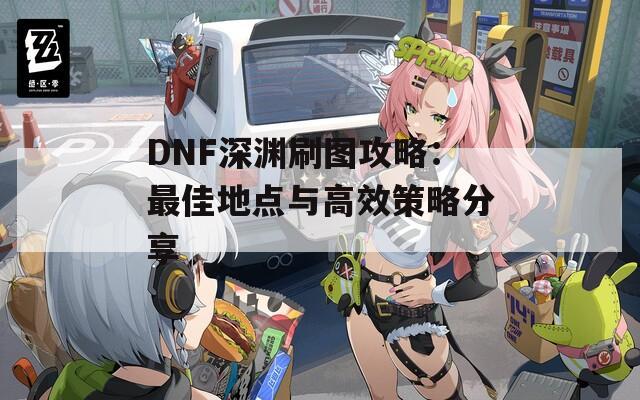 DNF深渊刷图攻略：最佳地点与高效策略分享