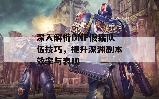 深入解析DNF假猪队伍技巧，提升深渊副本效率与表现