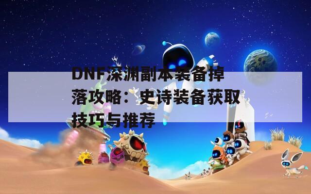 DNF深渊副本装备掉落攻略：史诗装备获取技巧与推荐