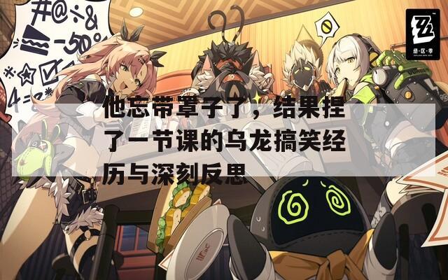 他忘带罩子了，结果捏了一节课的乌龙搞笑经历与深刻反思