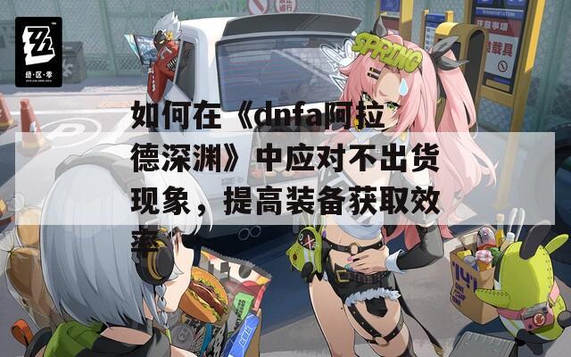 如何在《dnfa阿拉德深渊》中应对不出货现象，提高装备获取效率