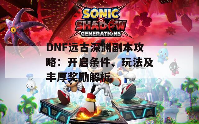DNF远古深渊副本攻略：开启条件、玩法及丰厚奖励解析