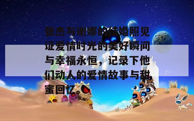 张杰与谢娜的结婚照见证爱情时光的美好瞬间与幸福永恒，记录下他们动人的爱情故事与甜蜜回忆。