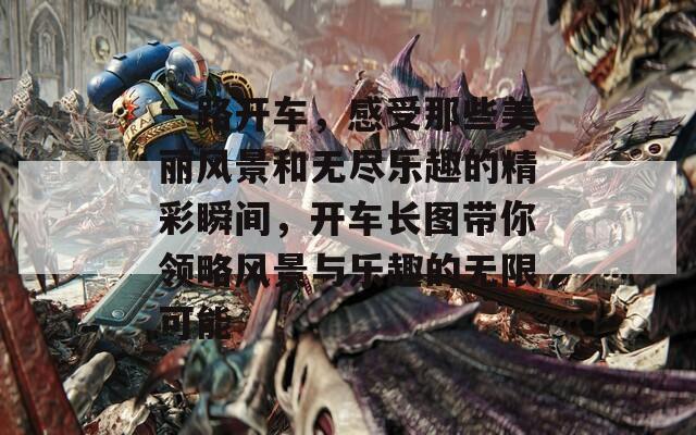 一路开车，感受那些美丽风景和无尽乐趣的精彩瞬间，开车长图带你领略风景与乐趣的无限可能