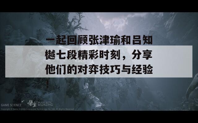 一起回顾张津瑜和吕知樾七段精彩时刻，分享他们的对弈技巧与经验！
