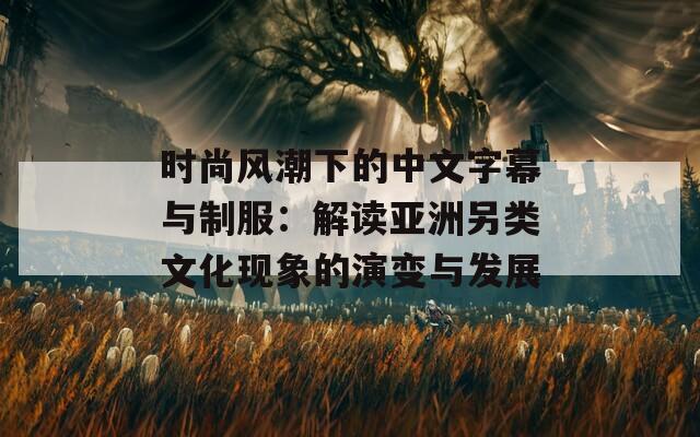 时尚风潮下的中文字幕与制服：解读亚洲另类文化现象的演变与发展