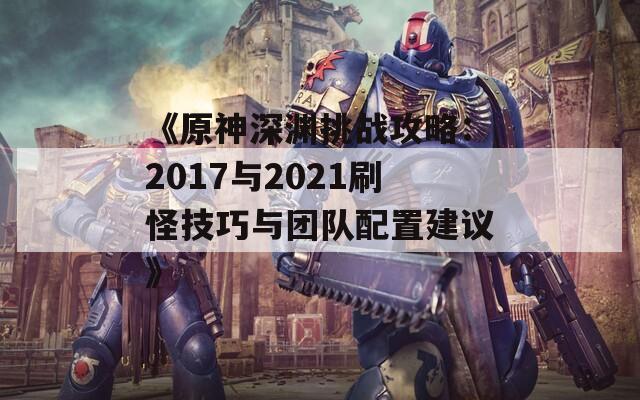 《原神深渊挑战攻略：2017与2021刷怪技巧与团队配置建议》