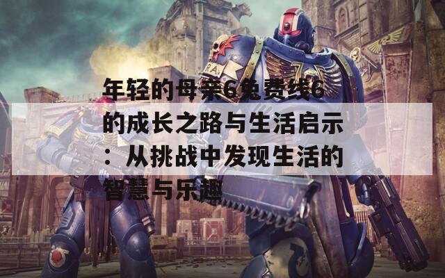 年轻的母亲6兔费线6的成长之路与生活启示：从挑战中发现生活的智慧与乐趣