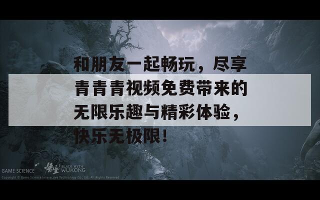 和朋友一起畅玩，尽享青青青视频免费带来的无限乐趣与精彩体验，快乐无极限！