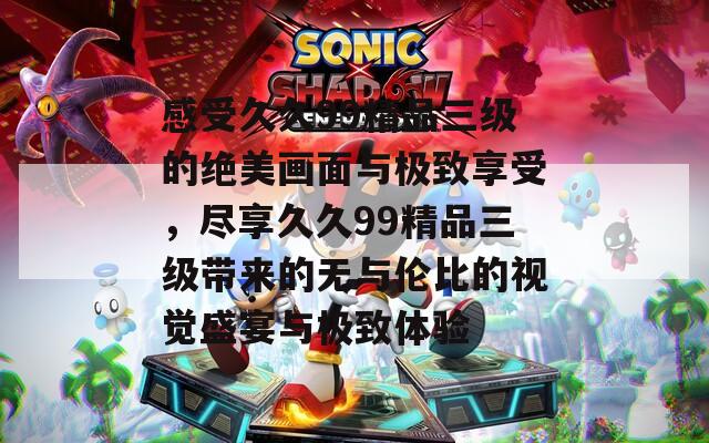 感受久久99精品三级的绝美画面与极致享受，尽享久久99精品三级带来的无与伦比的视觉盛宴与极致体验