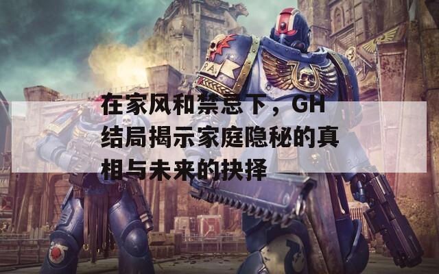 在家风和禁忌下，GH结局揭示家庭隐秘的真相与未来的抉择