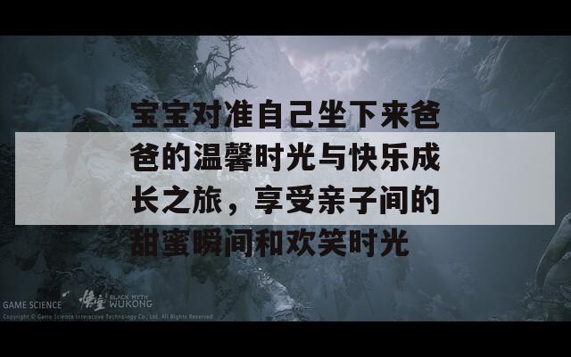 宝宝对准自己坐下来爸爸的温馨时光与快乐成长之旅，享受亲子间的甜蜜瞬间和欢笑时光