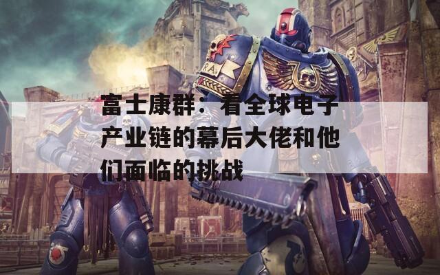 富士康群：看全球电子产业链的幕后大佬和他们面临的挑战