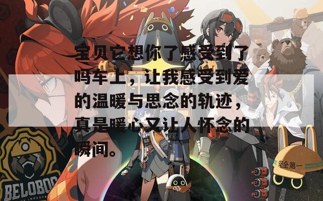 宝贝它想你了感受到了吗车上，让我感受到爱的温暖与思念的轨迹，真是暖心又让人怀念的瞬间。
