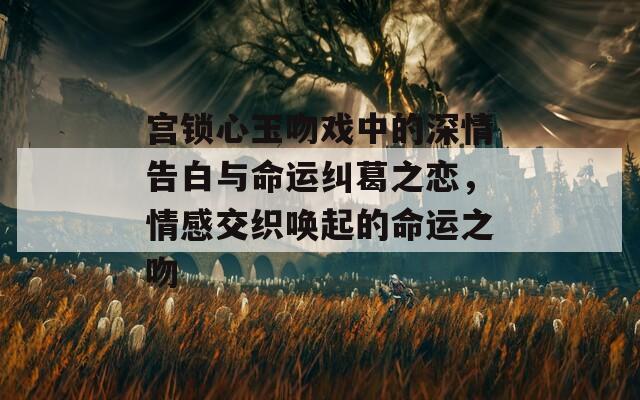 宫锁心玉吻戏中的深情告白与命运纠葛之恋，情感交织唤起的命运之吻