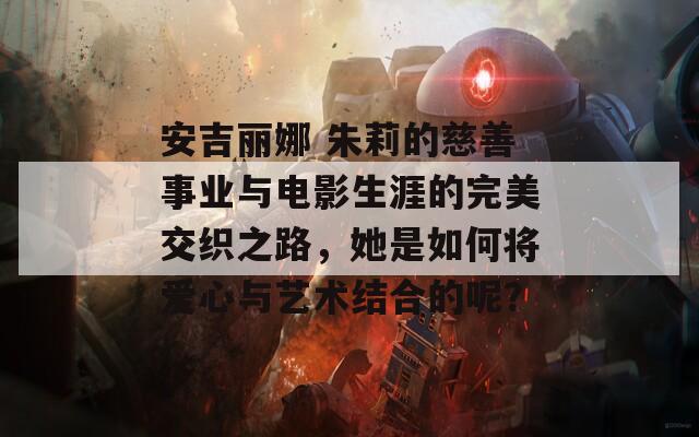 安吉丽娜 朱莉的慈善事业与电影生涯的完美交织之路，她是如何将爱心与艺术结合的呢？