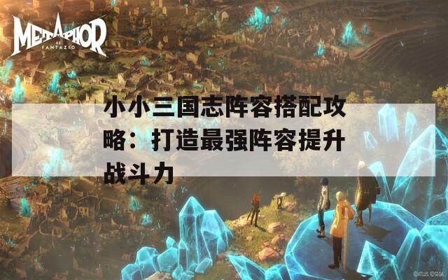 小小三国志阵容搭配攻略：打造最强阵容提升战斗力