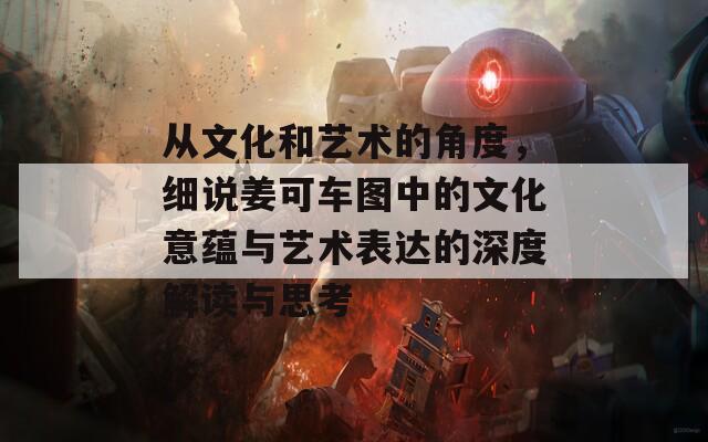 从文化和艺术的角度，细说姜可车图中的文化意蕴与艺术表达的深度解读与思考