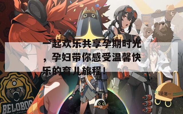 一起欢乐共享孕期时光，孕妇带你感受温馨快乐的育儿旅程！