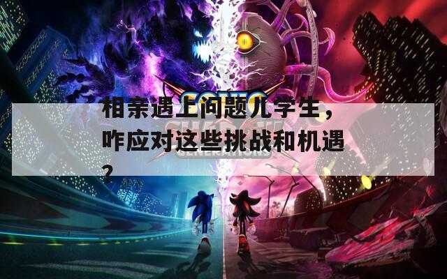 相亲遇上问题儿学生，咋应对这些挑战和机遇？