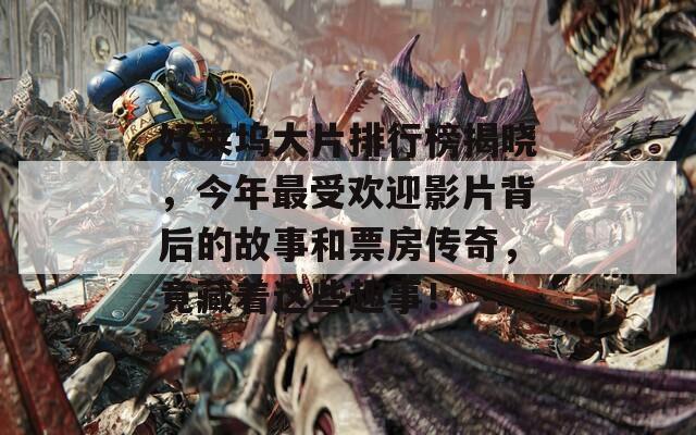 好莱坞大片排行榜揭晓，今年最受欢迎影片背后的故事和票房传奇，竟藏着这些趣事！