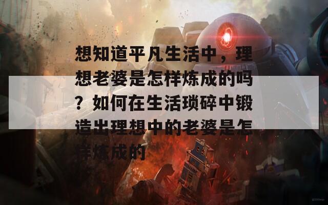 想知道平凡生活中，理想老婆是怎样炼成的吗？如何在生活琐碎中锻造出理想中的老婆是怎样炼成的