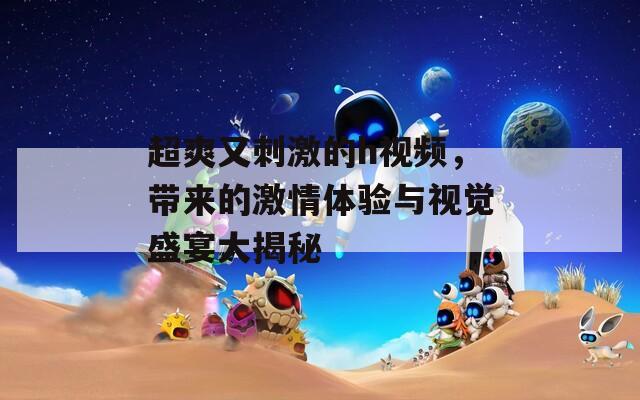 超爽又刺激的h视频，带来的激情体验与视觉盛宴大揭秘