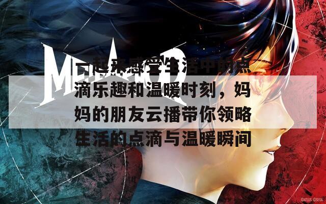 一起来感受生活中的点滴乐趣和温暖时刻，妈妈的朋友云播带你领略生活的点滴与温暖瞬间
