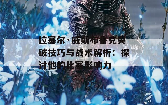 拉塞尔·威斯布鲁克突破技巧与战术解析：探讨他的比赛影响力