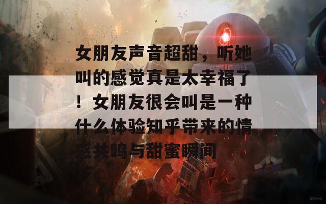 女朋友声音超甜，听她叫的感觉真是太幸福了！女朋友很会叫是一种什么体验知乎带来的情感共鸣与甜蜜瞬间