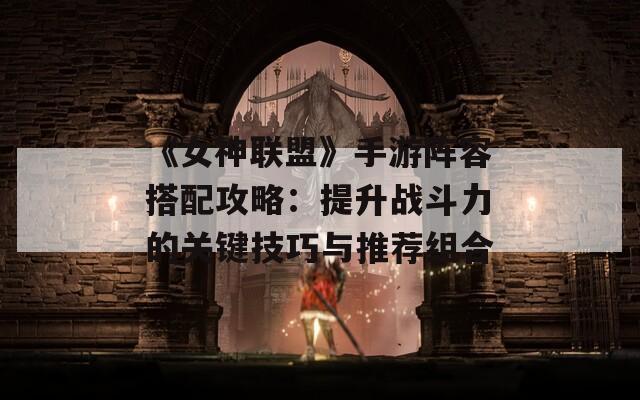 《女神联盟》手游阵容搭配攻略：提升战斗力的关键技巧与推荐组合