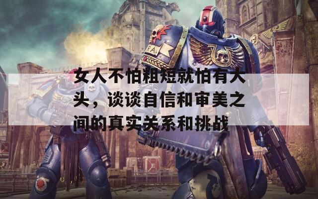 女人不怕粗短就怕有大头，谈谈自信和审美之间的真实关系和挑战