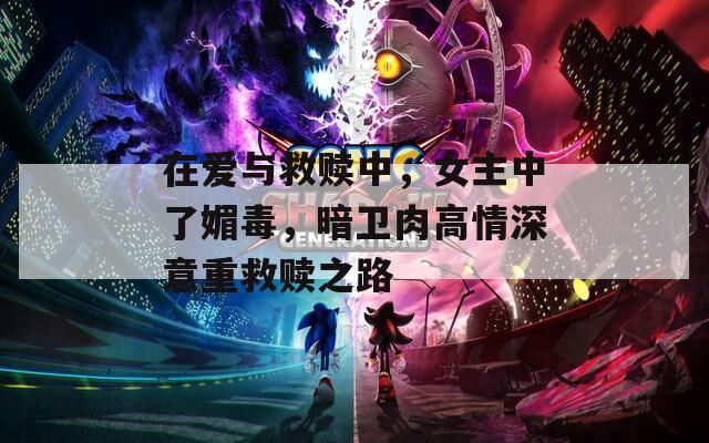 在爱与救赎中，女主中了媚毒，暗卫肉高情深意重救赎之路
