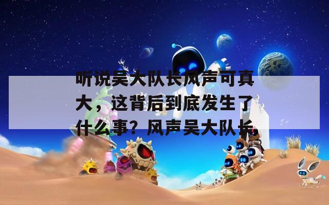 听说吴大队长风声可真大，这背后到底发生了什么事？风声吴大队长