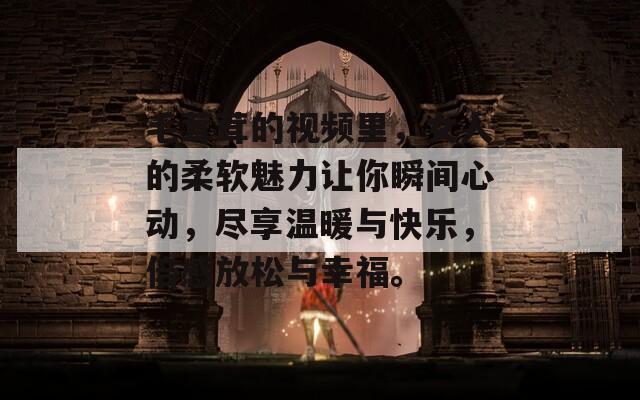 毛茸茸的视频里，女人的柔软魅力让你瞬间心动，尽享温暖与快乐，倍感放松与幸福。
