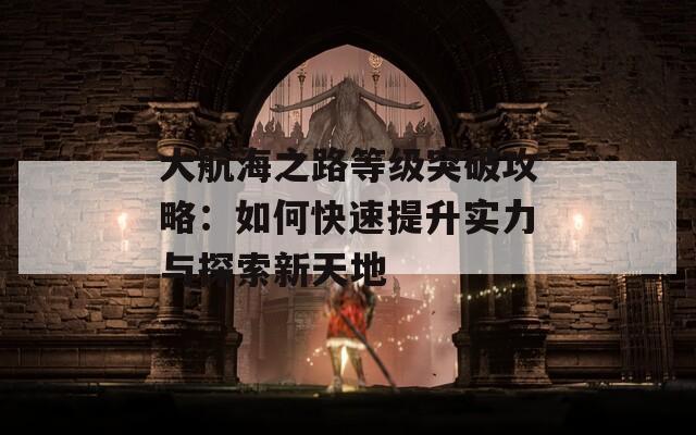 大航海之路等级突破攻略：如何快速提升实力与探索新天地