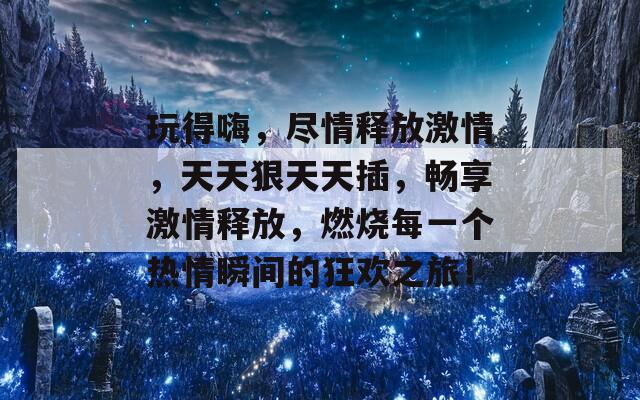 玩得嗨，尽情释放激情，天天狠天天插，畅享激情释放，燃烧每一个热情瞬间的狂欢之旅！