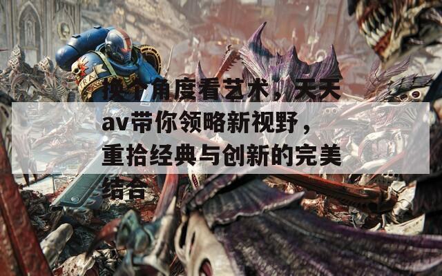 换个角度看艺术，天天av带你领略新视野，重拾经典与创新的完美结合